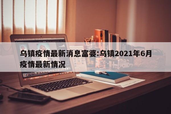 乌镇疫情最新消息富婆:乌镇2021年6月疫情最新情况