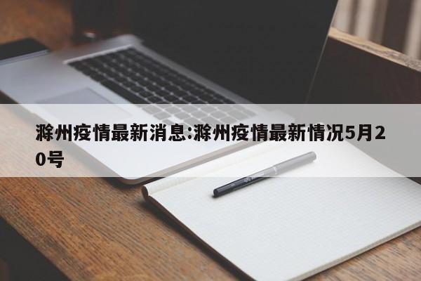 滁州疫情最新消息:滁州疫情最新情况5月20号