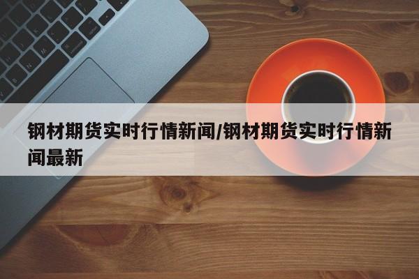 钢材期货实时行情新闻/钢材期货实时行情新闻最新