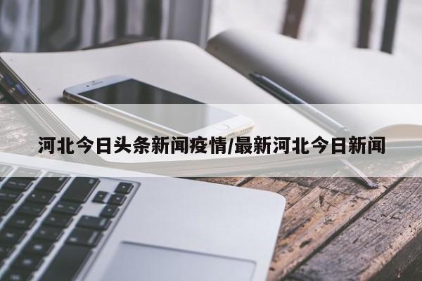 河北今日头条新闻疫情/最新河北今日新闻