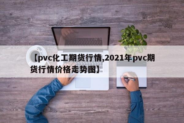 【pvc化工期货行情,2021年pvc期货行情价格走势图】