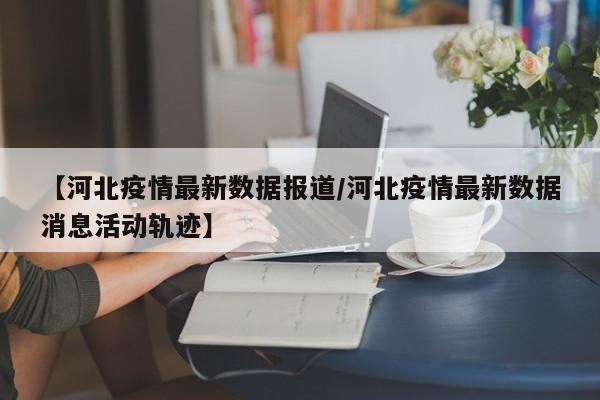 【河北疫情最新数据报道/河北疫情最新数据消息活动轨迹】