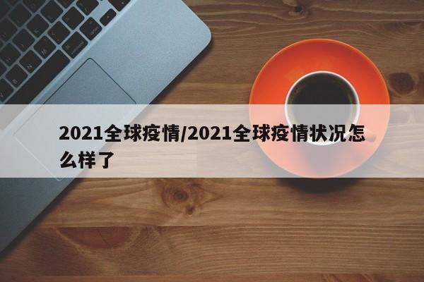2021全球疫情/2021全球疫情状况怎么样了