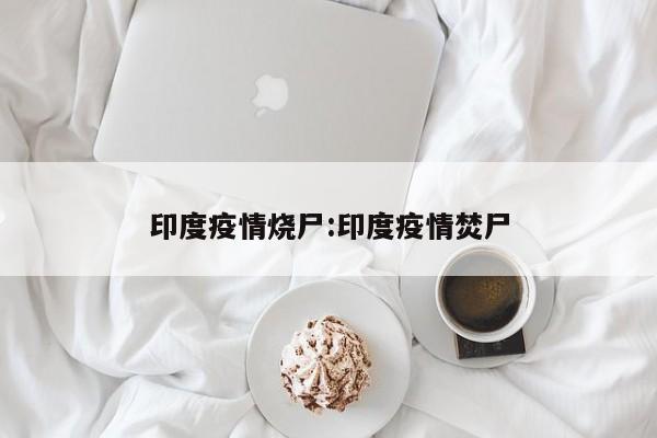 印度疫情烧尸:印度疫情焚尸