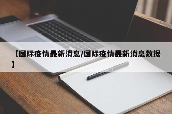 【国际疫情最新消息/国际疫情最新消息数据】