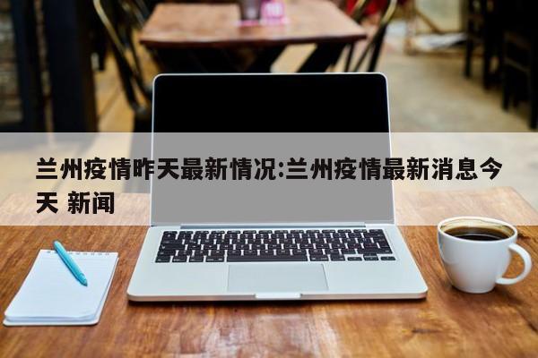 兰州疫情昨天最新情况:兰州疫情最新消息今天 新闻