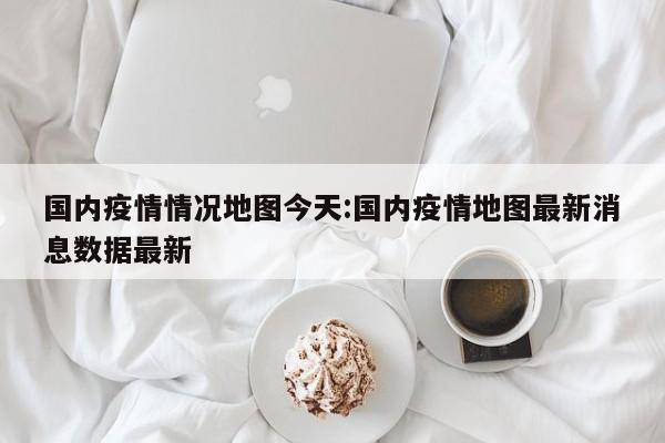 国内疫情情况地图今天:国内疫情地图最新消息数据最新
