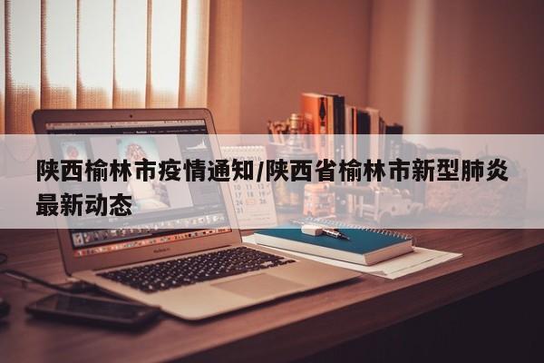 陕西榆林市疫情通知/陕西省榆林市新型肺炎最新动态