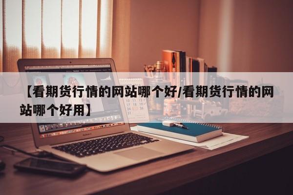 【看期货行情的网站哪个好/看期货行情的网站哪个好用】