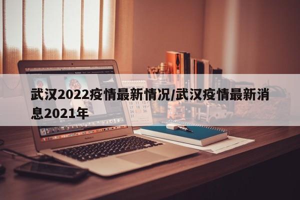 武汉2022疫情最新情况/武汉疫情最新消息2021年