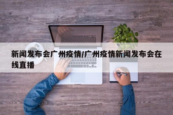 新闻发布会广州疫情/广州疫情新闻发布会在线直播