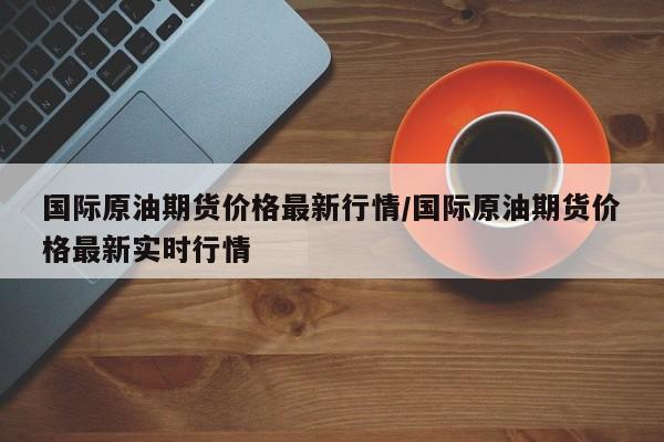 国际原油期货价格最新行情/国际原油期货价格最新实时行情
