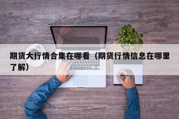 期货大行情合集在哪看(期货行情信息在哪里了解)