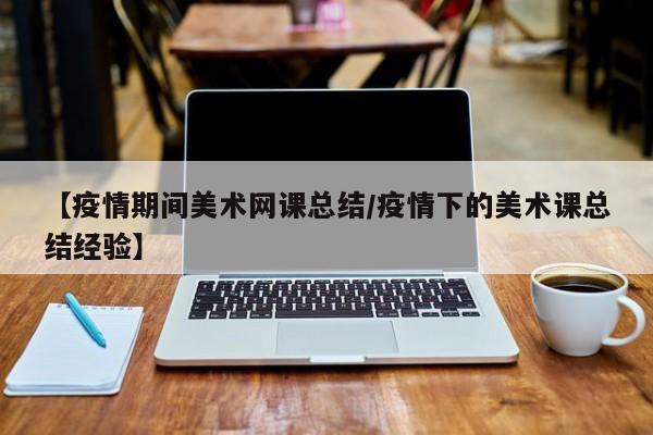 【疫情期间美术网课总结/疫情下的美术课总结经验】