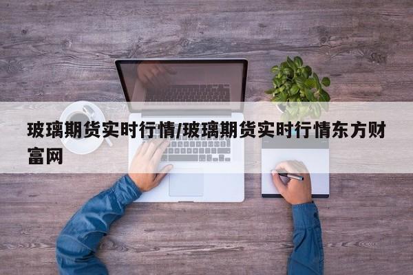 玻璃期货实时行情/玻璃期货实时行情东方财富网
