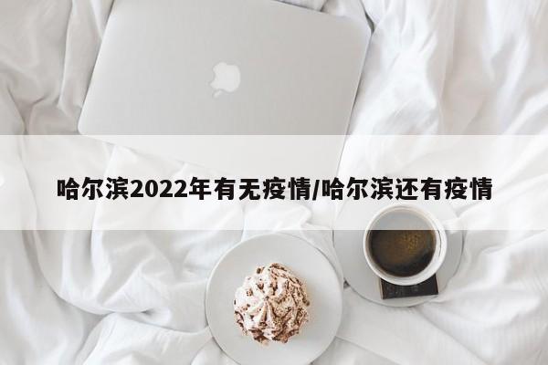 哈尔滨2022年有无疫情/哈尔滨还有疫情