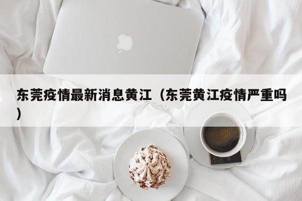 东莞疫情最新消息黄江(东莞黄江疫情严重吗)