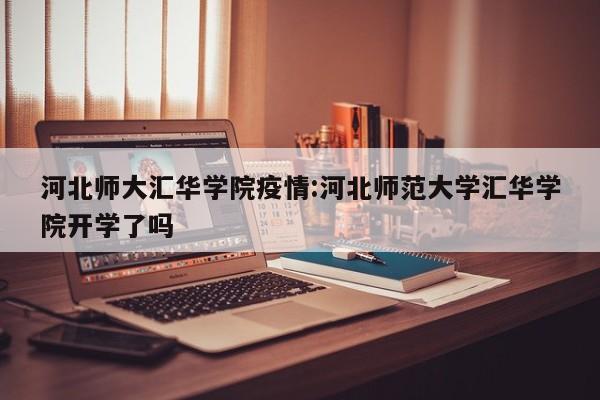 河北师大汇华学院疫情:河北师范大学汇华学院开学了吗