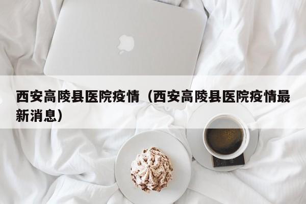 西安高陵县医院疫情(西安高陵县医院疫情最新消息)