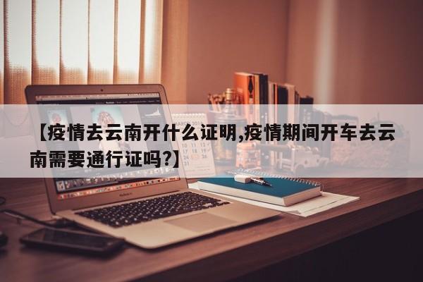 【疫情去云南开什么证明,疫情期间开车去云南需要通行证吗?】
