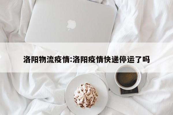 洛阳物流疫情:洛阳疫情快递停运了吗