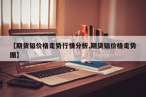 【期货铝价格走势行情分析,期货铝价格走势图】