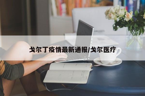 戈尔丁疫情最新通报/戈尔医疗