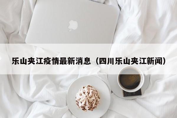 乐山夹江疫情最新消息(四川乐山夹江新闻)