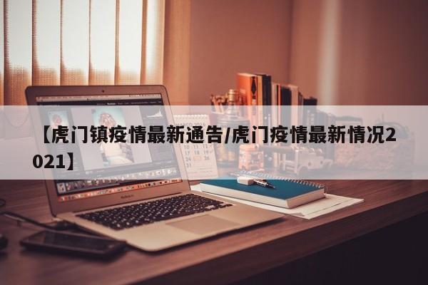 【虎门镇疫情最新通告/虎门疫情最新情况2021】
