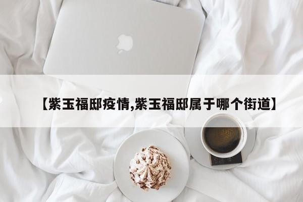 【紫玉福邸疫情,紫玉福邸属于哪个街道】