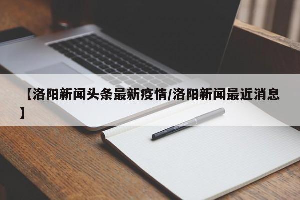 【洛阳新闻头条最新疫情/洛阳新闻最近消息】