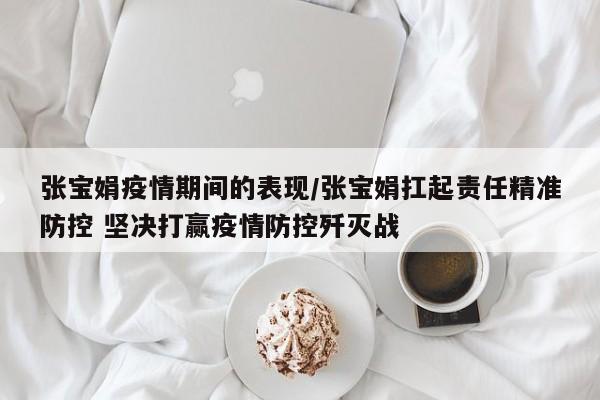 张宝娟疫情期间的表现/张宝娟扛起责任精准防控 坚决打赢疫情防控歼灭战