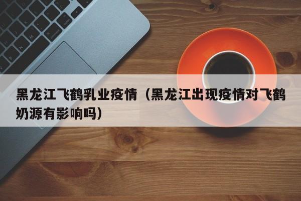 黑龙江飞鹤乳业疫情(黑龙江出现疫情对飞鹤奶源有影响吗)
