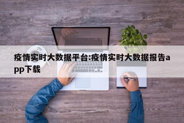 疫情实时大数据平台:疫情实时大数据报告app下载