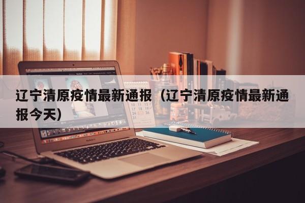 辽宁清原疫情最新通报(辽宁清原疫情最新通报今天)