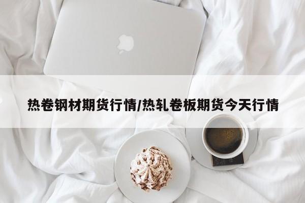 热卷钢材期货行情/热轧卷板期货今天行情