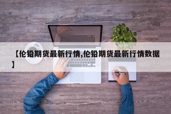 【伦铅期货最新行情,伦铅期货最新行情数据】