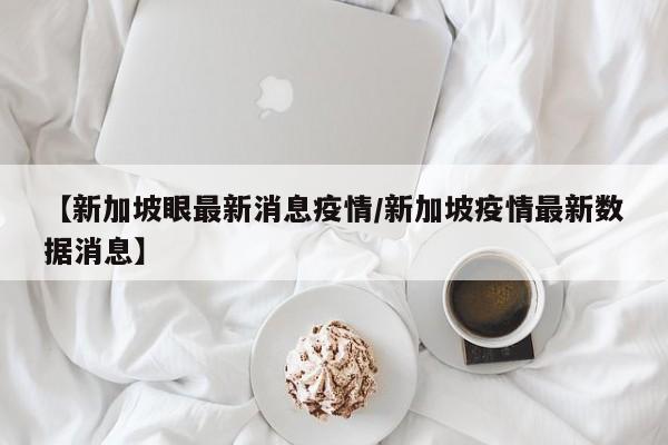 【新加坡眼最新消息疫情/新加坡疫情最新数据消息】