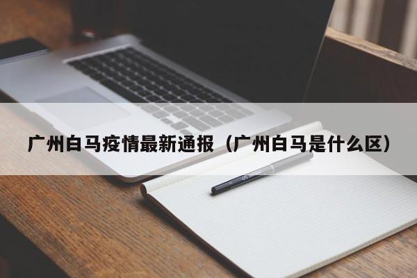 广州白马疫情最新通报(广州白马是什么区)