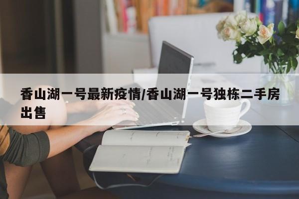 香山湖一号最新疫情/香山湖一号独栋二手房出售