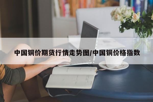 中国铜价期货行情走势图/中国铜价格指数