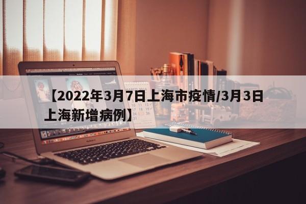 【2022年3月7日上海市疫情/3月3日上海新增病例】