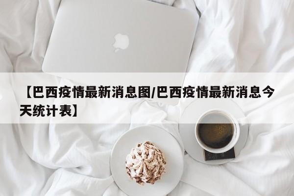 【巴西疫情最新消息图/巴西疫情最新消息今天统计表】