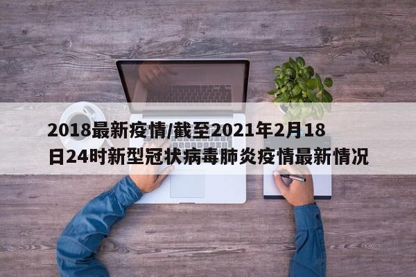 2018最新疫情/截至2021年2月18日24时新型冠状病毒肺炎疫情最新情况