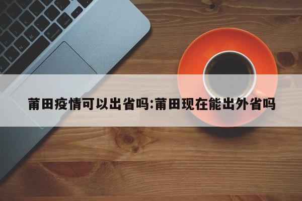 莆田疫情可以出省吗:莆田现在能出外省吗