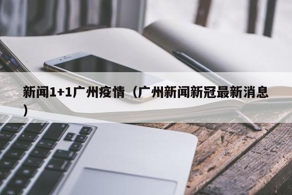 新闻1+1广州疫情(广州新闻新冠最新消息)