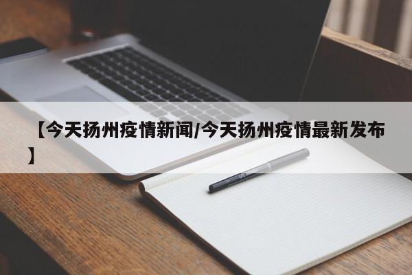 【今天扬州疫情新闻/今天扬州疫情最新发布】