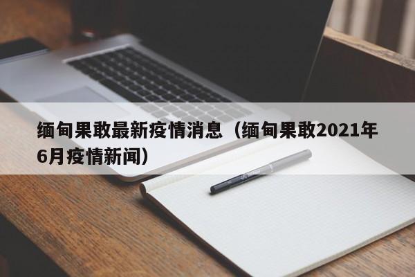 缅甸果敢最新疫情消息(缅甸果敢2021年6月疫情新闻)