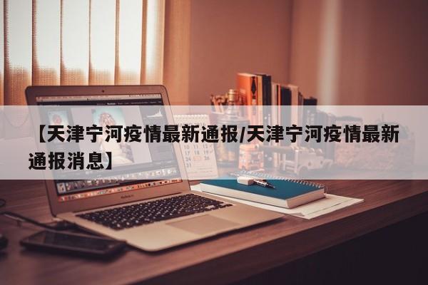 【天津宁河疫情最新通报/天津宁河疫情最新通报消息】