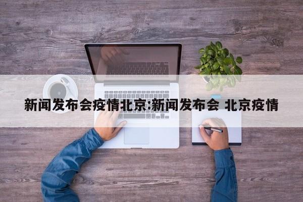 新闻发布会疫情北京:新闻发布会 北京疫情